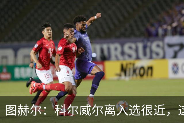 图赫尔：科尔威尔离入选很近，这次我只是想给布兰斯韦特机会