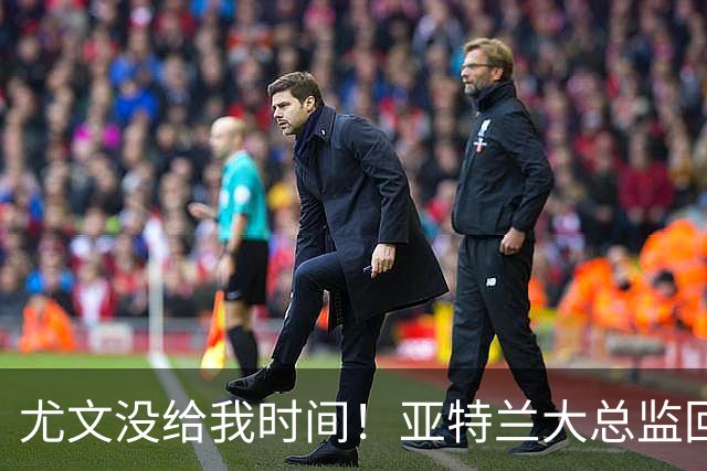 尤文没给我时间！亚特兰大总监回击老东家：球员也一样